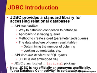 JDBC3 www.corewebprogramming.com
JDBC Introduction
• JDBC provides a standard library for
accessing relational databases
– API standardizes
• Way to establish connection to database
• Approach to initiating queries
• Method to create stored (parameterized) queries
• The data structure of query result (table)
– Determining the number of columns
– Looking up metadata, etc.
– API does not standardize SQL syntax
• JDBC is not embedded SQL
– JDBC class located in java.sql package
• Note: JDBC is not officially an acronym; unofficially,
“Java Database Connectivity” is commonly used
 