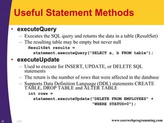 JDBC30 www.corewebprogramming.com
Useful Statement Methods
• executeQuery
– Executes the SQL query and returns the data in a table (ResultSet)
– The resulting table may be empty but never null
ResultSet results =
statement.executeQuery("SELECT a, b FROM table");
• executeUpdate
– Used to execute for INSERT, UPDATE, or DELETE SQL
statements
– The return is the number of rows that were affected in the database
– Supports Data Definition Language (DDL) statements CREATE
TABLE, DROP TABLE and ALTER TABLE
int rows =
statement.executeUpdate("DELETE FROM EMPLOYEES" +
"WHERE STATUS=0");
 