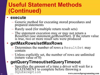 JDBC31 www.corewebprogramming.com
Useful Statement Methods
(Continued)
• execute
– Generic method for executing stored procedures and
prepared statements
– Rarely used (for multiple return result sets)
– The statement execution may or may not return a
ResultSet (use statement.getResultSet). If the return value
is true, two or more result sets were produced
• getMaxRows/setMaxRows
– Determines the number of rows a ResultSet may
contain
– Unless explicitly set, the number of rows are unlimited
(return value of 0)
• getQueryTimeout/setQueryTimeout
– Specifies the amount of a time a driver will wait for a
STATEMENT to complete before throwing a
SQLException
 