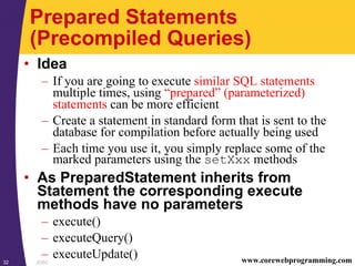 JDBC32 www.corewebprogramming.com
Prepared Statements
(Precompiled Queries)
• Idea
– If you are going to execute similar SQL statements
multiple times, using “prepared” (parameterized)
statements can be more efficient
– Create a statement in standard form that is sent to the
database for compilation before actually being used
– Each time you use it, you simply replace some of the
marked parameters using the setXxx methods
• As PreparedStatement inherits from
Statement the corresponding execute
methods have no parameters
– execute()
– executeQuery()
– executeUpdate()
 