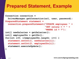 JDBC33 www.corewebprogramming.com
Prepared Statement, Example
Connection connection =
DriverManager.getConnection(url, user, password);
PreparedStatement statement =
connection.prepareStatement("UPDATE employees " +
"SET salary = ? " +
"WHERE id = ?");
int[] newSalaries = getSalaries();
int[] employeeIDs = getIDs();
for(int i=0; i<employeeIDs.length; i++) {
statement.setInt(1, newSalaries[i]);
statement.setInt(2, employeeIDs[i]);
statement.executeUpdate();
}
 