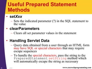 JDBC34 www.corewebprogramming.com
Useful Prepared Statement
Methods
• setXxx
– Sets the indicated parameter (?) in the SQL statement to
the value
• clearParameters
– Clears all set parameter values in the statement
• Handling Servlet Data
– Query data obtained from a user through an HTML form
may have SQL or special characters that may require
escape sequences
– To handle the special characters, pass the string to the
PreparedStatement setString method which
will automatically escape the string as necessary
 