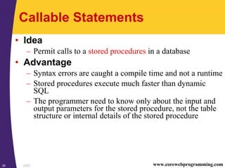 JDBC35 www.corewebprogramming.com
Callable Statements
• Idea
– Permit calls to a stored procedures in a database
• Advantage
– Syntax errors are caught a compile time and not a runtime
– Stored procedures execute much faster than dynamic
SQL
– The programmer need to know only about the input and
output parameters for the stored procedure, not the table
structure or internal details of the stored procedure
 