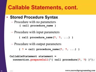 JDBC36 www.corewebprogramming.com
Callable Statements, cont.
• Stored Procedure Syntax
– Procedure with no parameters
{ call procedure_name }
– Procedure with input parameters
{ call procedure_name(?, ?, ...) }
– Procedure with output parameters
{ ? = call procedure_name(?, ?, ...) }
CallableStatement statement =
connection.prepareCall("{ call procedure(?, ?) }");
 