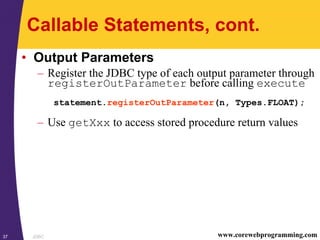 JDBC37 www.corewebprogramming.com
Callable Statements, cont.
• Output Parameters
– Register the JDBC type of each output parameter through
registerOutParameter before calling execute
statement.registerOutParameter(n, Types.FLOAT);
– Use getXxx to access stored procedure return values
 