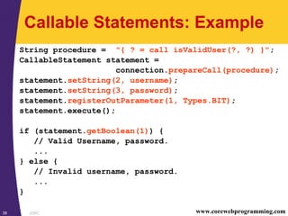 JDBC38 www.corewebprogramming.com
Callable Statements: Example
String procedure = "{ ? = call isValidUser(?, ?) }";
CallableStatement statement =
connection.prepareCall(procedure);
statement.setString(2, username);
statement.setString(3, password);
statement.registerOutParameter(1, Types.BIT);
statement.execute();
if (statement.getBoolean(1)) {
// Valid Username, password.
...
} else {
// Invalid username, password.
...
}
 