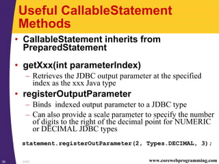 JDBC39 www.corewebprogramming.com
Useful CallableStatement
Methods
• CallableStatement inherits from
PreparedStatement
• getXxx(int parameterIndex)
– Retrieves the JDBC output parameter at the specified
index as the xxx Java type
• registerOutputParameter
– Binds indexed output parameter to a JDBC type
– Can also provide a scale parameter to specify the number
of digits to the right of the decimal point for NUMERIC
or DECIMAL JDBC types
statement.registerOutParameter(2, Types.DECIMAL, 3);
 