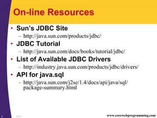 JDBC4 www.corewebprogramming.com
On-line Resources
• Sun’s JDBC Site
– http://java.sun.com/products/jdbc/
• JDBC Tutorial
– http://java.sun.com/docs/books/tutorial/jdbc/
• List of Available JDBC Drivers
– http://industry.java.sun.com/products/jdbc/drivers/
• API for java.sql
– http://java.sun.com/j2se/1.4/docs/api/java/sql/
package-summary.html
 