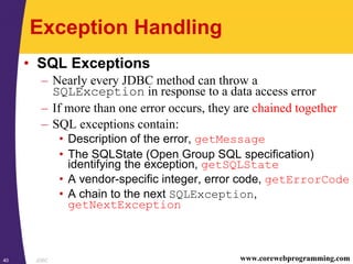 JDBC40 www.corewebprogramming.com
Exception Handling
• SQL Exceptions
– Nearly every JDBC method can throw a
SQLException in response to a data access error
– If more than one error occurs, they are chained together
– SQL exceptions contain:
• Description of the error, getMessage
• The SQLState (Open Group SQL specification)
identifying the exception, getSQLState
• A vendor-specific integer, error code, getErrorCode
• A chain to the next SQLException,
getNextException
 