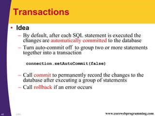 JDBC42 www.corewebprogramming.com
Transactions
• Idea
– By default, after each SQL statement is executed the
changes are automatically committed to the database
– Turn auto-commit off to group two or more statements
together into a transaction
connection.setAutoCommit(false)
– Call commit to permanently record the changes to the
database after executing a group of statements
– Call rollback if an error occurs
 