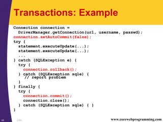 JDBC43 www.corewebprogramming.com
Transactions: Example
Connection connection =
DriverManager.getConnection(url, username, passwd);
connection.setAutoCommit(false);
try {
statement.executeUpdate(...);
statement.executeUpdate(...);
...
} catch (SQLException e) {
try {
connection.rollback();
} catch (SQLException sqle) {
// report problem
}
} finally {
try {
connection.commit();
connection.close();
} catch (SQLException sqle) { }
}
 
