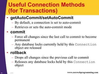 JDBC44 www.corewebprogramming.com
Useful Connection Methods
(for Transactions)
• getAutoCommit/setAutoCommit
– By default, a connection is set to auto-commit
– Retrieves or sets the auto-commit mode
• commit
– Force all changes since the last call to commit to become
permanent
– Any database locks currently held by this Connection
object are released
• rollback
– Drops all changes since the previous call to commit
– Releases any database locks held by this Connection
object
 