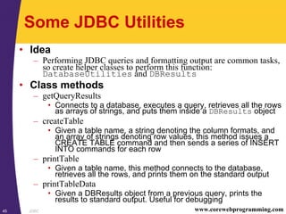 JDBC45 www.corewebprogramming.com
Some JDBC Utilities
• Idea
– Performing JDBC queries and formatting output are common tasks,
so create helper classes to perform this function:
DatabaseUtilities and DBResults
• Class methods
– getQueryResults
• Connects to a database, executes a query, retrieves all the rows
as arrays of strings, and puts them inside a DBResults object
– createTable
• Given a table name, a string denoting the column formats, and
an array of strings denoting row values, this method issues a
CREATE TABLE command and then sends a series of INSERT
INTO commands for each row
– printTable
• Given a table name, this method connects to the database,
retrieves all the rows, and prints them on the standard output
– printTableData
• Given a DBResults object from a previous query, prints the
results to standard output. Useful for debugging
 
