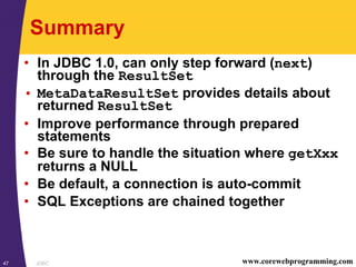 JDBC47 www.corewebprogramming.com
Summary
• In JDBC 1.0, can only step forward (next)
through the ResultSet
• MetaDataResultSet provides details about
returned ResultSet
• Improve performance through prepared
statements
• Be sure to handle the situation where getXxx
returns a NULL
• Be default, a connection is auto-commit
• SQL Exceptions are chained together
 