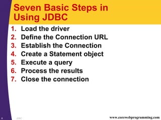 JDBC8 www.corewebprogramming.com
Seven Basic Steps in
Using JDBC
1. Load the driver
2. Define the Connection URL
3. Establish the Connection
4. Create a Statement object
5. Execute a query
6. Process the results
7. Close the connection
 