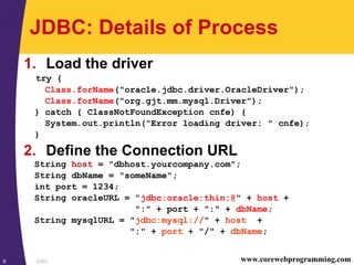 JDBC9 www.corewebprogramming.com
JDBC: Details of Process
1. Load the driver
try {
Class.forName("oracle.jdbc.driver.OracleDriver");
Class.forName("org.gjt.mm.mysql.Driver");
} catch { ClassNotFoundException cnfe) {
System.out.println("Error loading driver: " cnfe);
}
2. Define the Connection URL
String host = "dbhost.yourcompany.com";
String dbName = "someName";
int port = 1234;
String oracleURL = "jdbc:oracle:thin:@" + host +
":" + port + ":" + dbName;
String mysqlURL = "jdbc:mysql://" + host +
":" + port + "/" + dbName;
 
