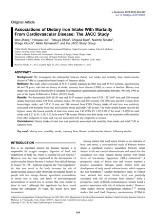Original Article
Associations of Dietary Iron Intake With Mortality
From Cardiovascular Disease: The JACC Study
Wen Zhang1
, Hiroyasu Iso1
, Tetsuya Ohira1
, Chigusa Date2
, Naohito Tanabe3
,
Shogo Kikuchi4
, Akiko Tamakoshi4
, and the JACC Study Group
1
Public Health, Department of Social and Environmental Medicine, Osaka University Graduate School of Medicine,
Osaka University, Suita, Osaka, Japan
2
School of Human Science and Environment, University of Hyogo, Himeji, Hyogo, Japan
3
Department of Human Life, University of Niigata Prefecture, Niigata, Japan
4
Department of Public Health, Aichi Medical University School of Medicine, Nagakute, Aichi, Japan
Received January 17, 2012; accepted April 23, 2012; released online September 15, 2012
ABSTRACT
Background: We investigated the relationship between dietary iron intake and mortality from cardiovascular
disease (CVD) in a population-based sample of Japanese adults.
Methods: The study cohort consisted of 58 615 healthy Japanese (23 083 men and 35 532 women), aged between
40 and 79 years, who had no history of stroke, coronary heart disease (CHD), or cancer at baseline. Dietary iron
intake was assessed at baseline by a validated food frequency questionnaire administered between 1988 and 1990 as
part of the Japan Collaborative Cohort (JACC) Study.
Results: We documented 2690 (1343 men and 1347 women) deaths from CVD: 1227 (607 men and 620 women)
deaths from total stroke, 651 from ischemic stroke (355 men and 296 women), 459 (196 men and 263 women) from
hemorrhagic stroke, and 557 (311 men and 246 women) from CHD. Dietary intake of total iron was positively
associated with mortality from total and ischemic stroke and total CVD in men. The multivariable hazard ratio for the
highest versus the lowest quintile of total iron intake was 1.43 (95% CI, 1.02–2.00; P for trend = 0.009) for total
stroke and 1.27 (1.01–1.58; 0.023) for total CVD in men. Dietary total iron intake was not associated with mortality
from other endpoints in men, and was not associated with any endpoints in women.
Conclusions: Dietary intake of total iron was positively associated with mortality from stroke and total CVD in
Japanese men.
Key words: dietary iron; mortality; stroke; coronary heart disease; cardiovascular disease; follow-up studies
INTRODUCTION
Iron is an important mineral for humans because it is
responsible for oxygen transport, digestion of food, and
metabolism of body fat, which is essential for cell renewal.1
However, iron has been implicated in the development of
cardiovascular disease because it induces free-radical damage
to tissues.2
In 1981, Sullivan proposed the “iron hypothesis”
(ie, that iron stored in the body increases the risk of
cardiovascular disease) after observing myocardial failure in
people with iron storage disease, age-related accumulation
of stored iron in men, and levels of post-menopausal
accumulation of stored iron in women that were similar to
those in men.3
Although this hypothesis has been tested
during the subsequent 30 years, the results have been
inconsistent.
Among studies that used serum ferritin as an indicator of
body iron stores, a cross-sectional study of German women
found a signiﬁcant positive association between serum
ferritin levels and carotid atherosclerosis and noted that this
association was more evident among women with higher
levels of low-density lipoprotein (LDL) cholesterol.4
A
prospective study of Italian men and women reported a
positive association between serum ferritin level and
development of early carotid atherosclerosis, which supports
the iron hypothesis.5
Another prospective study, of Finnish
men, showed that serum ferritin level was positively
associated with risk of coronary heart disease,6
while a
prospective study of Dutch postmenopausal women found a
positive association with risk of ischemic stroke.7
However,
other studies showed nonsigniﬁcant relations.8–13
Among
studies that used food frequency questionnaires (FFQs) to
Address for correspondence. Professor Hiroyasu Iso, MD, PhD, MPH, Department of Social and Environmental Medicine, Osaka University, Graduate School of
Medicine, 2-2 Yamadaoka, Suita, Osaka 565-0871, Japan (e-mail: iso@pbhel.med.osaka-u.ac.jp).
Copyright © 2012 by the Japan Epidemiological Association
J Epidemiol 2012;22(6):484-493
doi:10.2188/jea.JE20120006
484
 