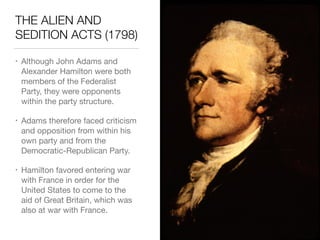 THE ALIEN AND
SEDITION ACTS (1798)
• Although John Adams and
Alexander Hamilton were both
members of the Federalist
Party, they were opponents
within the party structure.

• Adams therefore faced criticism
and opposition from within his
own party and from the
Democratic-Republican Party.

• Hamilton favored entering war
with France in order for the
United States to come to the
aid of Great Britain, which was
also at war with France.
 