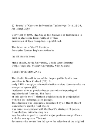 22 Journal of Cases on Information Technology, 7(1), 22-33,
Jan-March 2005
Copyright © 2005, Idea Group Inc. Copying or distributing in
print or electronic forms without written
permission of Idea Group Inc. is prohibited.
The Selection of the IT Platform:
Enterprise System Implementation in
the NZ Health Board
Maha Shakir, Zayed University, United Arab Emirates
Dennis Viehland, Massey University, New Zealand
EXECUTIVE SUMMARY
The Health Board1 is one of the largest public health care
providers in New Zealand (NZ). In
early 1999, a supply chain optimization review recommended an
enterprise system (ES)
implementation to provide better control and reporting of
organizational finances. The focus
of this case is the IT platform decision made in conjunction
with the ES implementation process.
This decision was thoroughly considered by all Health Board
stakeholders and the final choice
was made in alignment with the Board’s strategic IT policy.
Nevertheless, initial testing two
months prior to go-live revealed major performance problems
with the new system. The case
documents the events that led up to the selection of the original
 