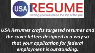 USA Resumes crafts targeted resumes and
the cover letters designed in a way so
that your application for federal
employment is outstanding.
 