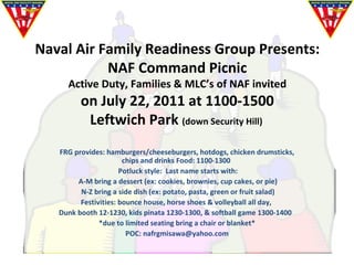 Naval Air Family Readiness Group Presents: NAF Command Picnic Active Duty, Families & MLC’s of NAF invited on July 22, 2011 at 1100-1500 Leftwich Park  (down Security Hill)  FRG provides: hamburgers/cheeseburgers, hotdogs, chicken drumsticks, chips and drinks Food: 1100-1300  Potluck style:  Last name starts with:  A-M bring a dessert (ex: cookies, brownies, cup cakes, or pie)            N-Z bring a side dish (ex: potato, pasta, green or fruit salad) Festivities: bounce house, horse shoes & volleyball all day,  Dunk booth 12-1230, kids pinata 1230-1300, & softball game 1300-1400  *due to limited seating bring a chair or blanket* POC: nafrgmisawa@yahoo.com 