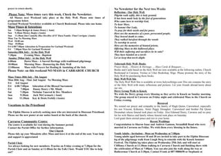 prayer to return shortly.                                                                  No Newsletter for the Next two Weeks
                                                                                           Reflection - Our Holy Well
Please Note: Mass times vary this week. Check the Newsletter.                              Pilgrim walk softly, this is holy ground.
 All Masses next Weekend take place at the Holy Well. Please note times of                 It has been made holy by the feet of generations
programme below.                                                                           Who came here to worship God,
Garland Weekend Newsletter available at Church Bookstand. Please take one home.            To hear Mass,
Mass Times & Intentions                                                                    To honour Our Lady,
Sat 7:30pm Bridget & James Henry ( Anni)                                                   To pray for their needs and for peace.
Sun 9:30am Mickey Begley (Annis)                                                           Here are the memories of a poor, persecuted people,
Sun 11:30am Jim Connelly (Rec Dec)Dec of O' Hara Family- Finn Corrigan (Annis)             They braved death to come,
Mon/ Tue No Morning Mass
                                                                                           They walked barefoot through the woods
Wed 10:00 am
Thur 10:00am                                                                               To worship in secret.
Fri 6:00/7:00pm Adoration in Preparation for Garland Weekend                               Here are the memories of hunted priests,
Fri 7:00pm Mass for Garland Weekend                                                        Offering Mass in this hallowed place.
Saturday28th July: At the Holy Well                                                        Will their suffering and sacrifices be in vain?
7:30pm        Evening Mass - Baptism                                                       They have handed on a torch-
 Sunday 29thst July: At the Holy Well                                                      Let us keep that torch alight.
6:00am        Dawn Mass - A Sacred Heritage with traditional pilgrimage
10:00am       Morning Mass - Honouring the Holy Well                                       Tobernalt Holy Well- Books
12:00noon     Mass with Prayers for Healing & Anointing of the Sick                        Prayer Book.....History & Heritage......Mass Cards & Bouquets......
Please Note: on this weekend NO MASS in CARRAROE CHURCH                                    Books and Cards based on the Holy Well are now available at the following outlets, Church
                                                                                           Bookstand in Carraroe, Veritas or Liber Bookshop, Sligo. Please promote the story of the
Mass Times 30th July - 5th August                                                          Holy Well by purchasing these books.
Mon 30th Aug - Thur 2nd August No Morning Mass                                             Holy Well Web Site
Fri   3rd August                                                                           The Holy Well Web Site is available at www.holywellsligo.com This site contains the story
Fri 6:00-7:00pm Adoration of the Blessed Sacrament                                         of the Holy Well with many reflections and pictures. Let your friends abroad know about
Fri       7:00pm Danny Henry ( Mt. Mind)                                                   our site.
Sat       7:30pm Nicholas Tancred & Dec. Members                                           Derry Group Walk to Knock
Sun       9:30am     Jack McCormack ( Anni)                                                We wish the Derry group every blessing as they arrive in Knock on Sunday morning.
Sun      11:30am Kay & Denis Feehily (Annis)                                               The group stayed in Carraroe on Friday night and celebrated Mass in the Church on
                                                                                           Friday evening.
                                                                                                                                    Bereaved
Vocations to the Priesthood                                                                We extend our prayer and sympathy to the family of Hugh Quinn, Carrowkeel, especially
                                                                                           his son Vincent, Kilkenny, Sister Peggy Donagher, Carrowkeel and brother Pat Quinn
The Elphin Diocese is actively seeking men who are interested in Diocesan Priesthood.      Dromahair whose funeral took place on Friday. Also Edmund Henry, Carraroe and we pray
Please see the new poster at our notice board at the back of the church.                   for his wife Marice and family whose funeral took place on Saturday
                                                                                           Lord grant them eternal peace and rest in your home.
Carraroe Community Centre                                                                                                   Recent Weddings
The centre is available for rent during the Summer period.                                 Congratulation to Sharon Isaac and Andrew Gannon, Strandhill Road who were
Contact the Parish Office for further information.                                         married in Carraroe on Friday. We wish them every blessing in the future.
                                      Our Church
Please tidy up your Missalette after Mass and leave it at the end of the seat. Your help   Youth Adults - Invitation - Mass on Wednesday at 7:00pm
and support is appreciated                                                                 Young adults aged between 18 and 30 are invited to take part in the Elphin Diocesan
                                                                                           leg of the pilgrimage walk from Lough Derg to coincide with the Knock Summer
Parish Choir                                                                               Festival. The Elphin leg takes place on Wednesday 25th July and will start at
Are always looking for new members. Practise on Friday evening at 7:30pm for the           Cliffoney Church at 11:30am walking to Carraroe Church and finishing there with
Parish Choir and on Sunday at 11:00am for the Folk Choir. Would YOU like to help           the celebration of Mass at 7:00pm. You can also join the walk along the way at
out?                                                                                       Rathcormac Church at 3:30pm. Contact Frank at 087-9880690 or Stephanie at
 