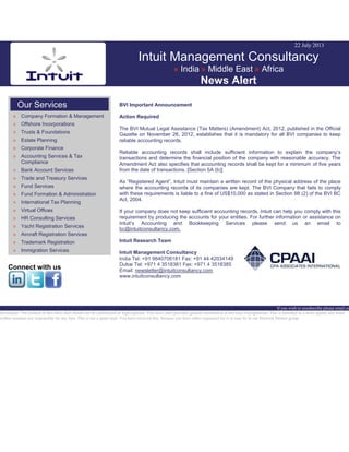 22 July 2013
Intuit Management Consultancy
» India » Middle East » Africa
News Alert
Our Services
» Company Formation & Management
» Offshore Incorporations
» Trusts & Foundations
» Estate Planning
» Corporate Finance
» Accounting Services & Tax
Compliance
» Bank Account Services
» Trade and Treasury Services
» Fund Services
» Fund Formation & Administration
» International Tax Planning
» Virtual Offices
» HR Consulting Services
» Yacht Registration Services
» Aircraft Registration Services
» Trademark Registration
» Immigration Services
Connect with us
BVI Important Announcement
Action Required
The BVI Mutual Legal Assistance (Tax Matters) (Amendment) Act, 2012, published in the Official
Gazette on November 26, 2012, establishes that it is mandatory for all BVI companies to keep
reliable accounting records.
Reliable accounting records shall include sufficient information to explain the company’s
transactions and determine the financial position of the company with reasonable accuracy. The
Amendment Act also specifies that accounting records shall be kept for a minimum of five years
from the date of transactions. [Section 5A (b)]
As “Registered Agent”, Intuit must maintain a written record of the physical address of the place
where the accounting records of its companies are kept. The BVI Company that fails to comply
with these requirements is liable to a fine of US$10,000 as stated in Section 98 (2) of the BVI BC
Act, 2004.
If your company does not keep sufficient accounting records, Intuit can help you comply with this
requirement by producing the accounts for your entities. For further information or assistance on
Intuit’s Accounting and Bookkeeping Services please send us an email to
bc@intuitconsultancy.com.
Intuit Research Team
Intuit Management Consultancy
India Tel: +91 9840708181 Fax: +91 44 42034149
Dubai Tel: +971 4 3518381 Fax: +971 4 3518385
Email: newsletter@intuitconsultancy.com
www.intuitconsultancy.com
If you wish to unsubscribe please email us
Disclaimer: The content of this news alert should not be constructed as legal opinion. This news alert provides general information at the time of preparation. This is intended as a news update and Intuit
neither assumes nor responsible for any loss. This is not a spam mail. You have received this, because you have either requested for it or may be in our Network Partner group.
 