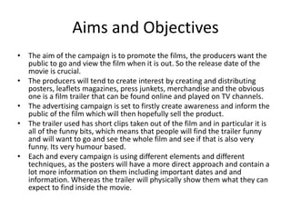 Aims and Objectives 
• The aim of the campaign is to promote the films, the producers want the 
public to go and view the film when it is out. So the release date of the 
movie is crucial. 
• The producers will tend to create interest by creating and distributing 
posters, leaflets magazines, press junkets, merchandise and the obvious 
one is a film trailer that can be found online and played on TV channels. 
• The advertising campaign is set to firstly create awareness and inform the 
public of the film which will then hopefully sell the product. 
• The trailer used has short clips taken out of the film and in particular it is 
all of the funny bits, which means that people will find the trailer funny 
and will want to go and see the whole film and see if that is also very 
funny. Its very humour based. 
• Each and every campaign is using different elements and different 
techniques, as the posters will have a more direct approach and contain a 
lot more information on them including important dates and and 
information. Whereas the trailer will physically show them what they can 
expect to find inside the movie. 
 