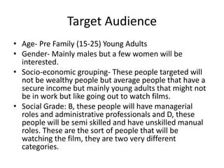 Target Audience 
• Age- Pre Family (15-25) Young Adults 
• Gender- Mainly males but a few women will be 
interested. 
• Socio-economic grouping- These people targeted will 
not be wealthy people but average people that have a 
secure income but mainly young adults that might not 
be in work but like going out to watch films. 
• Social Grade: B, these people will have managerial 
roles and administrative professionals and D, these 
people will be semi skilled and have unskilled manual 
roles. These are the sort of people that will be 
watching the film, they are two very different 
categories. 
 