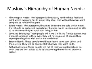 Maslow's Hierarchy of Human Needs: 
• Physiological Needs: These people will obviously need to have food and 
drink which everyone has to simply stay alive, they will not however want 
any pain, as nobody likes pain. 
• Safety Needs: These people will want to be secure and safe which means 
they should be protected from danger but also live in freedom and be able 
to do whatever they want without living in fear. 
• Love and Belonging: These people will have family and friends even maybe 
a special someone in their lives, they will have a group of people they 
enjoy spending time with which are also friends. 
• Esteem Needs: These people would have learnt to respect others and 
themselves. They will be confident it whatever they want to do. 
• Self Actualization: These people will full fill their own potential and do 
what they are best suited to do by discovering the truth and promote 
justice. 
 