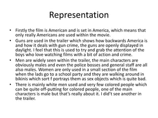 Representation 
• Firstly the film is American and is set in America, which means that 
only really Americans are used within the movie. 
• Guns are used in the trailer which shows how backwards America is 
and how it deals with gun crime, the guns are openly displayed in 
daylight. I feel that this is used to try and grab the attention of the 
boys who love watching films with a bit of action and crime. 
• Men are widely seen within the trailer, the main characters are 
obviously males and even the police bosses and general staff are all 
also males. Women are only used in a small section of the film 
when the lads go to a school party and they are walking around in 
bikinis which sort f portrays them as sex objects which is quite bad. 
• There is mainly white men used and very few colored people which 
can be quite off-putting for colored people, one of the main 
characters is male but that’s really about it. I did’t see another in 
the trailer. 
 