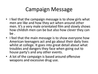 Campaign Message 
• I feel that the campaign message is to show girls what 
men are like and how they act when around other 
men. It’s a very male orientated film and slowly shows 
how childish men can be but also how clever they can 
be . 
• I feel that the main message is to show everyone how 
American teenagers act and go about their daily lives 
whilst at college. It goes into great detail about what 
troubles and dangers they face when going out to 
house party's and any other events. 
• A lot of the campaign is based around offensive 
weapons and excessive drug use. 
 