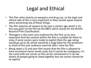 Legal and Ethical 
• This film relies heavily on weapons and drug use, so the legal and 
ethical side of this is very important as they cannot upset anyone 
when presenting any of these things. 
• The film requires all viewers to be over a certain age which is 15, 
this was given to the film by the BBFC which stands for the British 
Board of Film Classification. 
• Teenagers is the main core audience for this film so its very 
important that the content within the film is suitable for them to 
view, if some scenes were made to explicit then the age rating 
would go up to 18, which would be a huge blow for the producers 
as most of the core audience wont be able t view the film. 
• Being rated a 15 and over film means that the film is allowed to 
have occasional swear words used, but it cannot be contiguous, it’s 
the same with sex scenes as the can be mentioned or it can be 
shown of people going to sleep together but sex scenes cannot be 
to explicit. 
 