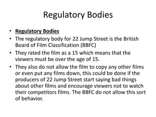 Regulatory Bodies 
• Regulatory Bodies 
• The regulatory body for 22 Jump Street is the British 
Board of Film Classification (BBFC) 
• They rated the film as a 15 which means that the 
viewers must be over the age of 15. 
• They also do not allow the film to copy any other films 
or even put any films down, this could be done if the 
producers of 22 Jump Street start saying bad things 
about other films and encourage viewers not to watch 
their competitors films. The BBFC do not allow this sort 
of behavior. 
 