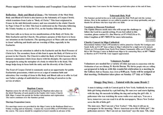 Please support Irish Kidney Association and Transplant Team Ireland
Reflection – Body and Blood of Jesus : The Solemnity of the Most Holy
Body and Blood of Christ is also known as the Solemnity of Corpus Christi,
which translates from Latin to "Body of Christ." This feast originated in
France in the mid thirteenth century and was extended to the whole Church
by Pope Urban IV in 1264. This feast is celebrated on the Thursday following
the Trinity Sunday or, as in the USA, on the Sunday following that feast.
This feast calls us to focus on two manifestations of the Body of Christ, the
Holy Eucharist and the Church. The primary purpose of this feast is to focus
our attention on the Eucharist. The opening prayer at Mass calls our attention
to Jesus' suffering and death and our worship of Him, especially in the
Eucharist.
At every Mass our attention is called to the Eucharist and the Real Presence of
Christ in it. The secondary focus of this feast is upon the Body of Christ as it is
present in the Church. The Church is called the Body of Christ because of the
intimate communion which Jesus shares with his disciples. He expresses this in
the gospels by using the metaphor of a body in which He is the head. This
image helps keep in focus both the unity and the diversity of the Church.
The Feast of Corpus Christi is commonly used as an opportunity for public
Eucharistic processions, which serves as a sign of common faith and
adoration. Our worship of Jesus in His Body and Blood calls us to offer to God
our Father a pledge of undivided love and an offering of ourselves to the
service of others
Baptism Course
Baptism course for all who are preparing for Baptism takes place on
the third Thursday of each month in the Family Life Centre, Church
Hill, Sligo. Contact the parish for further information and registration.
The course continues over the Summer period.
Marriage Preparation Course
Pre-marriage course are provided by the Sligo Centre in the Radisson Hotel on a
Friday evening and on Saturday. Contact the Accord Office at 0719145641 to book
the course. The course should be completed at least 6 months in advance of the
marriage date. Last course for the Summer period takes place at the end of June.
Tobernalt Holy Well
The Summer period invites us to walk around the Holy Well and visit the various
shrines. Here in the outdoors we are called to ponder on our deep spirituality and give
thanks for all those who have kept alive our faith.
Vocations to Diocesan Priesthood
The Elphin Diocese needs men who will accept the challenge to
follow the Lord in a parish setting. If you feel called to this
vocation, please contact Fr. Jim Murray at 071-9162136 or Fr.
John Coughlan at 087-7809139 for more information.
Charity Concert in Sligo Cathedral
Roscommon Solstice Choir (150 members) will be joined by Charlie Mc Gettigan and
Sandy Kelly on Fri 20th
June at 8pm in Sligo Cathedral for a night not to be missed.
Tickets are €10 available from North West Simon Community office on 23 Mail Coach
Rd or MS Therapy Centre in Ballytivnan Sligo or by contacting Mary on 087 7708865
or Bairbre on 071 9144748. Your support appreciated.
Volunteers Needed
Volunteers are needed for a variety of roles and tasks in connection with the
Ordination of our new Bishop, Fr Kevin Doran. We invite people who are willing
and prepared to help us with this wonderful celebration to a meeting in
the Gillooly Hall on Monday June 23rd at 8:00 p.m. Tasks will be assigned at
that meeting. Ordination takes place on Sunday 13th
July at 5:30pm
Shaggy Dog Story – Tainted with the same Brush !!
A man is taking a walk in Central park in New York. Suddenly he sees a
little girl being attacked by a pit bull dog. He runs over and starts fighting
with the dog. He succeeds in killing the dog and saving the girl's life. A
policeman who was watching the scene walks over and says, 'You are a
hero, tomorrow you can read it in all the newspapers, 'Brave New Yorker
saves the life of little girl'.
The man says, 'But I am not a New Yorker! ‘‘Oh, then it will say in
newspapers in the morning, "Brave American saves life of little girl",' the
policeman answers.’ But I am not an American!' says the man. 'Oh, what
 