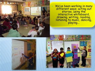    We’ve been working in many
    different ways: acting out
         stories, using the
      interactive whiteboard,
     drawing, writing, reading,
    listening to music, dancing,
              playing...
 
