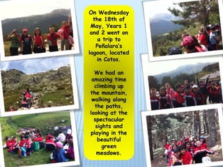 On Wednesday
  the 18th of
 May, Years 1
 and 2 went on
    a trip to
   Peñalara’s
lagoon, located
   in Cotos.

  We had an
 amazing time
  climbing up
the mountain,
 walking along
  the paths,
looking at the
  spectacular
   sights and
playing in the
    beautiful
      green
   meadows.
 