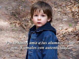 Por lo tanto, ama a tus alumnos como
  son. Y ámalos con autenticidad.
 