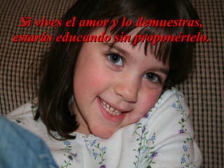Si vives el amor y lo demuestras,
estarás educando sin proponértelo.
 
