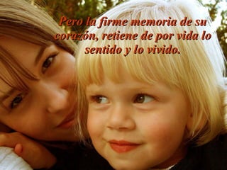 Pero la firme memoria de su
corazón, retiene de por vida lo
sentido y lo vivido.