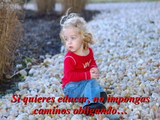 Si quieres educar, no impongas
     caminos obligando…
 