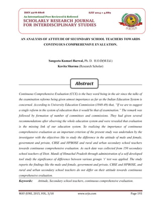 SRJIS/BIMONTHLY /SANGEETA KUMARI BARWAL & KAVITA SHARMA (193-202)
MAY-JUNE, 2015, VOL. 3/18 www.srjis.com Page 193
AN ANALYSIS OF ATTITUDE OF SECONDARY SCHOOL TEACHERS TOWARDS
CONTINUOUS COMPREHENSIVE EVALUATION.
Sangeeta Kumari Barwal, Ph. D. H.O.D(M.Ed.)
Kavita Sharma (Research Scholar)
Continuous Comprehensive Evaluation (CCE) is the buzz word being in the air since the talks of
the examination reforms being given utmost importance as far as the Indian Education System is
concerned. According to University Education Commission (1948-49) that, “If we are to suggest
a single reform in the system of education then it would be that of examination.” The remark was
followed by formation of number of committees and commissions. They had given several
recommendations after observing the whole education system and were revealed that evaluation
is the missing link of our education system. So realizing the importance of continuous
comprehensive evaluation as an important criterion of the present study was undertaken by the
investigator with the objectives like to study the difference in the attitude of male and female,
government and private, CBSE and HPBOSE and rural and urban secondary school teachers
towards continuous comprehensive evaluation. As such date was collected from 150 secondary
school teachers of Distt. Mandi of Himachal Pradesh through administration of a self-developed
tool study the significance of difference between various groups ‘t’ test was applied. The study
reports the findings like the male and female, government and private, CBSE and HPBOSE, and
rural and urban secondary school teachers do not differ on their attitude towards continuous
comprehensive evaluation.
Keywords: Attitude, Secondary school teachers, continuous comprehensive evaluation.
Abstract
 