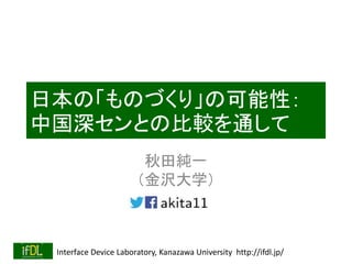 Interface Device Laboratory, Kanazawa University http://ifdl.jp/
日本の「ものづくり」の可能性：
中国深センとの比較を通して
秋田純一
（金沢大学）
 