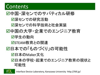 2023/3/4 Interface Device Laboratory, Kanazawa University http://ifdl.jp/
Contents
中国・深センでのサバティカル研修
深センでの研究活動
深センでの科学技術と社会実装
中国の大学・企業でのエンジニア教育
学生の動向
STEAM教育との関連
日本での「ものづくり」の可能性
日本のMaker文化
日本の学校・起業でのエンジニア教育の現状と
可能性
 