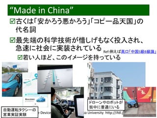 2023/3/4 Interface Device Laboratory, Kanazawa University http://ifdl.jp/
“Made in China”
古くは「安かろう悪かろう」「コピー品天国」の
代名詞
最先端の科学技術が惜しげもなく投入され、
急速に社会に実装されている
若い人ほど、このイメージを持っている
自動運転タクシーの
営業実証実験
ドローンやロボットが
街中に普通にいる
Ref:例えば高口「中国S級B級論」
 