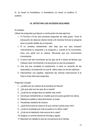 6.- a) visual; b) kinestésico; c) kinestésico; d) visual; e) auditivo; f)
auditivo.



                  10. DETECTAR LOS ACCESOS OCULARES


En parejas.
Utilizar las preguntas que figuran a continuación de este ejercicio.
   1. A Formula a B las seis primeras preguntas de cada grupo. Tome la
       precaución de observar atenta mente a B mientras formula la pregunta
       para no perder detalle de su reacción.
   2. B no contesta verbalmente, sólo deja que sus ojos busquen
       internamente la respuesta a la pregunta y, cuando la ha encontrado,
       hace una señal con la cabeza. Recuerde que son movimientos
       involuntarios.
   3. A toma nota del movimiento de los ojos de B a través de flechas que
       indiquen esos movimientos y la secuencia en que se produjeron.
   4. Una vez que completó el cuestionario, A hace un recuento de las
       respuestas y la proporción en que B utiliza cada uno de los sistemas.
   5. Intercambian sus papeles. Siguiendo las mismas instrucciones 8 le
       hace a A las otras seis preguntas.


Preguntas visuales
   1. ¿Cuáles son los colores de la bandera de Grecia?
   2. ¿De qué color son los ojos de tu madre?
   3. ¿Cuál de tus amigas lleva el cabello más corto?
   4. Construye mentalmente un mueble que sirva para guardar los olores.
   5. Deletrea la palabra «descubrimiento» al revés.
   6. Visualízate vestido/a de rockero.
   7. ¿Qué forma tenía la mesa en la que comías cuando eras niño?
   8. ¿Cuál es el paisaje que más te gustó en tu último viaje?
   9. ¿Cuál es la habitación más oscura de tu casa?
   10. Imagina un animal mezcla de hormiga y águila.
   11. Describe con detalle la cara de una persona de tu familia.


                                                                            10
 