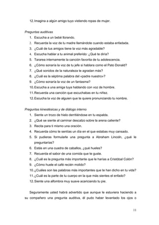 12. Imagina a algún amigo tuyo vistiendo ropas de mujer.


Preguntas auditivas
   1. Escucha a un bebé llorando.
   2. Recuerda la voz de tu madre llamándote cuando estaba enfadada.
   3. ¿Cuál de tus amigos tiene la voz más agradable?
   4. Escucha hablar a tu animal preferido: ¿Qué te diría?
   5. Tararea internamente la canción favorita de tu adolescencia.
   6. ¿Cómo sonaría la voz de tu jefe si hablara como el Pato Donald?
   7. ¿Qué sonidos de la naturaleza te agradan más?
   8. ¿Cuál es la séptima palabra del «padre nuestro»?
   9. ¿Cómo sonaría la voz de un fantasma?
   10. Escucha a una amiga tuya hablando con voz de hombre.
   11. Recuerda una canción que escuchabas en tu niñez.
   12. Escucha la voz de alguien que te quiere pronunciando tu nombre.


Preguntas kinestésicas y de diálogo interno
   1. Siente un trozo de hielo derritiéndose en tu espalda.
   2. ¿Qué se siente al caminar descalzo sobre la arena caliente?
   3. Recita para ti mismo una oración.
   4. Recuerda cómo te sentías un día en el que estabas muy cansado.
   5. Si pudieras formularle una pregunta a Abraham Lincoln, ¿qué le
      preguntarías?
   6. Estás en una cuadra de caballos, ¿qué hueles?
   7. Recuerda el sabor de una comida que te guste.
   8. ¿Cuál es la pregunta más importante que le harías a Cristóbal Colón?
   9. ¿Cómo huele el café recién molido?
   10. ¿Cuáles son las palabras más importantes que te han dicho en tu vida?
   11. ¿Cuál es la parte de tu cuerpo en la que más sientes el enfado?
   12. Siente una alfombra muy suave acariciando tu pie.


   Seguramente usted habrá advertido que aunque le estuviera haciendo a
su compañero una pregunta auditiva, él pudo haber levantado los ojos o


                                                                         11
 