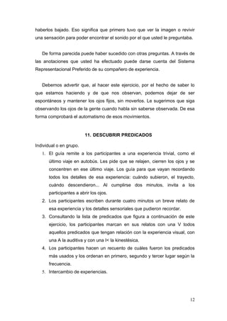 haberlos bajado. Eso significa que primero tuvo que ver la imagen o revivir
una sensación para poder encontrar el sonido por el que usted le preguntaba.


   De forma parecida puede haber sucedido con otras preguntas. A través de
las anotaciones que usted ha efectuado puede darse cuenta del Sistema
Representacional Preferido de su compañero de experiencia.


   Debernos advertir que, al hacer este ejercicio, por el hecho de saber lo
que estamos haciendo y de que nos observan, podemos dejar de ser
espontáneos y mantener los ojos fijos, sin moverlos. Le sugerimos que siga
observando los ojos de la gente cuando habla sin saberse observada. De esa
forma comprobará el automatismo de esos movimientos.



                         11. DESCUBRIR PREDICADOS

Individual o en grupo.
   1. El guía remite a los participantes a una experiencia trivial, como el
      último viaje en autobús. Les pide que se relajen, cierren los ojos y se
      concentren en ese último viaje. Los guía para que vayan recordando
      todos los detalles de esa experiencia: cuándo subieron, el trayecto,
      cuándo descendieron... Al cumplirse dos minutos, invita a los
      participantes a abrir los ojos.
   2. Los participantes escriben durante cuatro minutos un breve relato de
      esa experiencia y los detalles sensoriales que pudieron recordar.
   3. Consultando la lista de predicados que figura a continuación de este
      ejercicio, los participantes marcan en sus relatos con una V todos
      aquellos predicados que tengan relación con la experiencia visual, con
      una A la auditiva y con una I< la kinestésica.
   4. Los participantes hacen un recuento de cuáles fueron los predicados
      más usados y los ordenan en primero, segundo y tercer lugar según la
      frecuencia.
   5. Intercambio de experiencias.




                                                                          12
 
