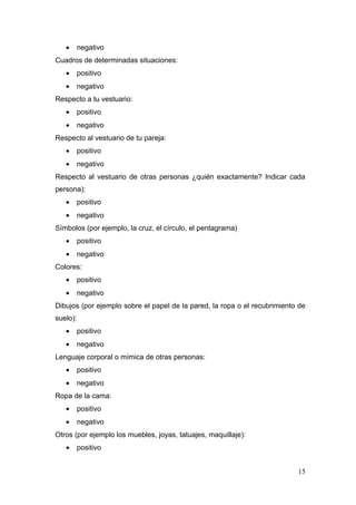 •   negativo
Cuadros de determinadas situaciones:
   •   positivo
   •   negativo
Respecto a tu vestuario:
   •   positivo
   •   negativo
Respecto al vestuario de tu pareja:
   •   positivo
   •   negativo
Respecto al vestuario de otras personas ¿quién exactamente? Indicar cada
persona):
   •   positivo
   •   negativo
Símbolos (por ejemplo, la cruz, el círculo, el pentagrama)
   •   positivo
   •   negativo
Colores:
   •   positivo
   •   negativo
Dibujos (por ejemplo sobre el papel de la pared, la ropa o el recubrimiento de
suelo):
   •   positivo
   •   negativo
Lenguaje corporal o mímica de otras personas:
   •   positivo
   •   negativo
Ropa de la cama:
   •   positivo
   •   negativo
Otros (por ejemplo los muebles, joyas, tatuajes, maquillaje):
   •   positivo


                                                                           15
 