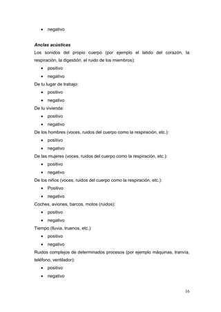 •   negativo


Anclas acústicas
Los sonidos del propio cuerpo (por ejemplo el latido del corazón, la
respiración, la digestión, el ruido de los miembros):
   •   positivo
   •   negativo
De tu lugar de trabajo:
   •   positivo
   •   negativo
De tu vivienda:
   •   positivo
   •   negativo
De los hombres (voces, ruidos del cuerpo como la respiración, etc.):
   •   positivo
   •   negativo
De las mujeres (voces, ruidos del cuerpo como la respiración, etc.):
   •   positivo
   •   negativo
De los niños (voces, ruidos del cuerpo como la respiración, etc.):
   •   Positivo
   •   negativo
Coches, aviones, barcos, motos (ruidos):
   •   positivo
   •   negativo
Tiempo (lluvia, truenos, etc.):
   •   positivo
   •   negativo
Ruidos complejos de determinados procesos (por ejemplo máquinas, tranvía,
teléfono, ventilador):
   •   positivo
   •   negativo


                                                                       16
 